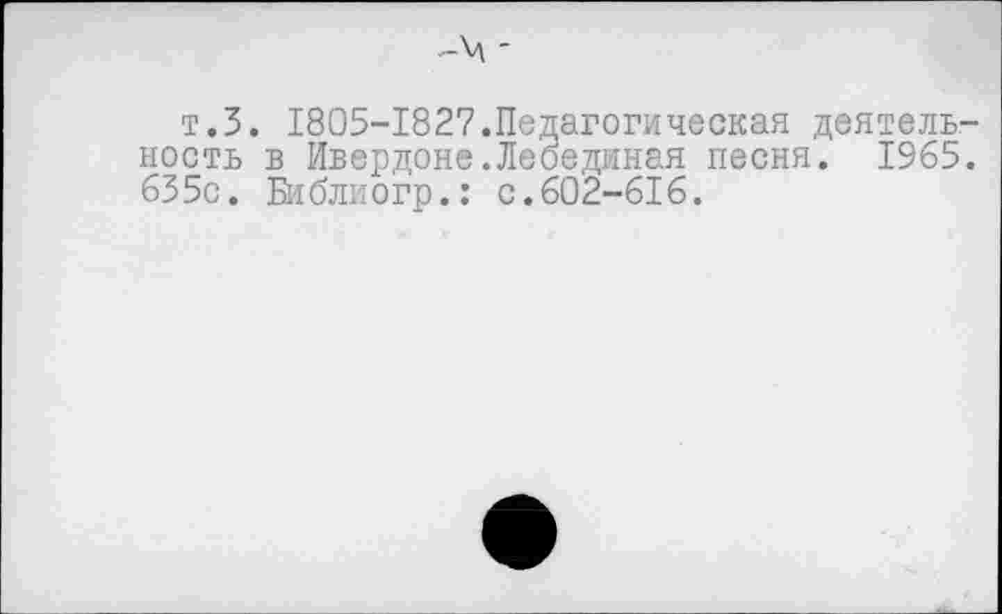 ﻿-ч -
т.З. 1805-1827.Педагогическая деятельность в Ивердоне.Лебединая песня. 1965. 655с. Библиогр.: с.602-616.